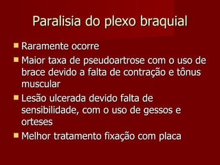 Paralisia do plexo braquial Raramente ocorre Maior taxa de pseudoartrose com o uso de brace devido a falta de contração e tônus muscular Lesão ulcerada devido falta de sensibilidade, com o uso de gessos e orteses Melhor tratamento fixação com placa 
