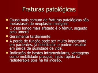 Fraturas patológicas Causa mais comum de fraturas patológicas são metástases de neoplasias malignas O osso longo mais afetado é o fêmur, seguido pelo úmero Geralmente tardiamente A perda de função pode ser muito importante em pacientes, já debilitados e podem resultar em perda de qualidade de vida. Indicação de hastes intramedulares, vantagens como mobilidade precoce, inicio rápido da radioterapia pois na há incisão,  