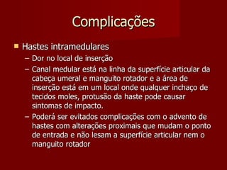 Complicações Hastes intramedulares Dor no local de inserção Canal medular está na linha da superfície articular da cabeça umeral e manguito rotador e a área de inserção está em um local onde qualquer inchaço de tecidos moles, protusão da haste pode causar sintomas de impacto. Poderá ser evitados complicações com o advento de hastes com alterações proximais que mudam o ponto de entrada e não lesam a superfície articular nem o manguito rotador 