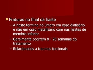 Fraturas no final da haste A haste termina no úmero em osso diafisário e não em osso metafisário com nas hastes de membro inferior Geralmente ocorrem 8 - 26 semanas do tratamento Relacionados a traumas torcionais 