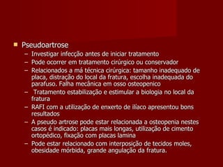 Pseudoartrose Investigar infecção antes de iniciar tratamento Pode ocorrer em tratamento cirúrgico ou conservador Relacionados a má técnica cirúrgica: tamanho inadequado de placa, distração do local da fratura, escolha inadequada do parafuso. Falha mecânica em osso osteopenico Tratamento estabilização e estimular a biologia no local da fratura RAFI com a utilização de enxerto de ilíaco apresentou bons resultados A pseudo artrose pode estar relacionada a osteopenia nestes casos é indicado: placas mais longas, utilização de cimento ortopédico, fixação com placas lamina Pode estar relacionado com interposição de tecidos moles, obesidade mórbida, grande angulação da fratura. 
