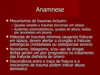 Anamnese Mecanismos de traumas incluem: Quedas simples e traumas torcionais em idosos Acidentes automobilísticos, quedas de altura, lesões por arremesso em jovens Historias de traumas mínimos causando fraturas em idosos, devem alertar o cirurgião a fraturas patológicas (metástases ou osteoporose severa) Alcoolismo, tabagismo, e/ou uso de drogas ilícitas geram um pior prognostico no tratamento das fraturas diafisária de úmero Discordância entre o traço de fratura e o mecanismo de trauma podem indicar abuso domestico 