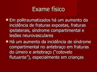 Exame físico Em politraumatizados há um aumento da incidência de fraturas expostas, fraturas ipsilaterais, síndrome compartimental e lesões neurovasculares Há um aumento da incidência de síndrome compartimental no antebraço em fraturas do úmero e antebraço (“cotovelo flutuante”), especialmente em crianças  