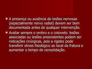 A presença ou ausência de lesões nervosas (especialmente nervo radial) devem ser bem documentada antes de qualquer intervenção. Avaliar sempre o ombro e o cotovelo: lesões associadas ou lesões preexistentes podem ser indicações cirúrgicas, pois a rigidez pode transferir stress fisiológico ao local da fratura e aumentar o tempo de consolidação. 