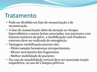 Tratamento
 Pode ser dividido em fase de ressuscitação e de
reconstrução.
 A fase de ressuscitação além da atenção ao choque
hipovolêmico e outras lesões associadas, nos pacientes com
fraturas instáveis da pelve, a imobilização com fixadores
externos deve ser realizada de emergência.
 Vantagens imobilização precoce são:
- Efeito tampão hematomas retroperitoniais.
- Menor movimento dos fragmentos.
- Melhor mobilidade do paciente.
 No caso de instabilidade vertical deve ser associada tração
esquelética, ou uso de Clampes pélvicos.
 