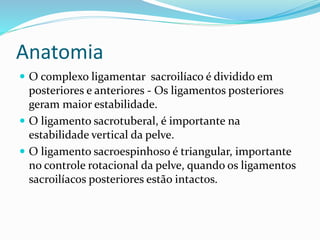 Anatomia
 O complexo ligamentar sacroilíaco é dividido em
posteriores e anteriores - Os ligamentos posteriores
geram maior estabilidade.
 O ligamento sacrotuberal, é importante na
estabilidade vertical da pelve.
 O ligamento sacroespinhoso é triangular, importante
no controle rotacional da pelve, quando os ligamentos
sacroilíacos posteriores estão intactos.
 
