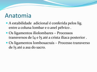 Anatomia
 A estabilidade adicional é conferida pelos lig.
entre a coluna lombar e o anel pélvico .
 Os ligamentos iliolombares – Processos
transversos de l4 e l5 até a crista íliaca posterior .
 Os ligamentos lombosacrais – Processo transverso
de l5 até a asa do sacro.
 