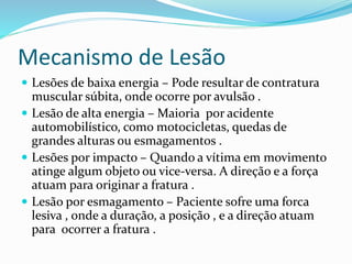 Mecanismo de Lesão
 Lesões de baixa energia – Pode resultar de contratura
muscular súbita, onde ocorre por avulsão .
 Lesão de alta energia – Maioria por acidente
automobilístico, como motocicletas, quedas de
grandes alturas ou esmagamentos .
 Lesões por impacto – Quando a vítima em movimento
atinge algum objeto ou vice-versa. A direção e a força
atuam para originar a fratura .
 Lesão por esmagamento – Paciente sofre uma forca
lesiva , onde a duração, a posição , e a direção atuam
para ocorrer a fratura .
 