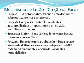 Mecanismo de Lesão -Direção da Força
 Força AP – A pelve se abre, fazendo uma dobradiça
sobre os ligamentos posteriores .
 Força de Compressão Lateral – Acidentes
automobilísticos . Impacto sobre articulação
sacroilíaca e do sacro .
 Trocânter Maior – Pode ser lesado por uma fratura
transversa do acetábulo .
 Força em Rotação externa e abdução – Força ocorre
através da diáfise e cabeça femoral quando o MI é
rodado externamente e abduzido. Acidentes
motociclístico .
 