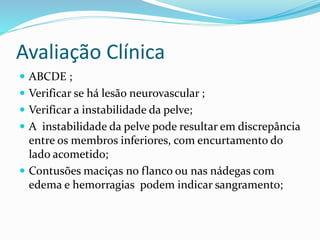 Avaliação Clínica
 ABCDE ;
 Verificar se há lesão neurovascular ;
 Verificar a instabilidade da pelve;
 A instabilidade da pelve pode resultar em discrepância
entre os membros inferiores, com encurtamento do
lado acometido;
 Contusões maciças no flanco ou nas nádegas com
edema e hemorragias podem indicar sangramento;
 