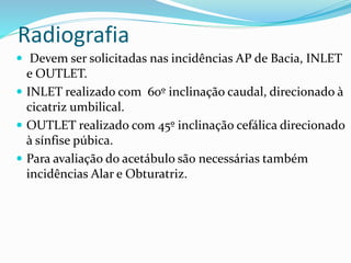 Radiografia
 Devem ser solicitadas nas incidências AP de Bacia, INLET
e OUTLET.
 INLET realizado com 60º inclinação caudal, direcionado à
cicatriz umbilical.
 OUTLET realizado com 45º inclinação cefálica direcionado
à sínfise púbica.
 Para avaliação do acetábulo são necessárias também
incidências Alar e Obturatriz.
 