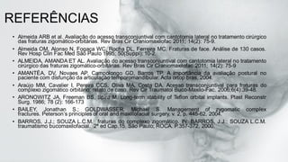 REFERÊNCIAS
• Almeida ARB et al. Avaliação do acesso transconjuntival com cantotomia lateral no tratamento cirúrgico
das fraturas zigomático-orbitárias. Rev Bras Cir Craniomaxilofac 2011; 14(2): 75-9.
• Almeida OM, Alonso N, Fogaça WC, Rocha DL, Ferreira MC. Fraturas de face. Análise de 130 casos.
Rev Hosp Clin Fac Med São Paulo 1995; 50(Suppl): 10-2.
• ALMEIDA, AMANDA ET AL. Avaliação do acesso transconjuntival com cantotomia lateral no tratamento
cirúrgico das fraturas zigomático-orbitárias. Rev Bras Cir Craniomaxilofac 2011; 14(2): 75-9
• AMANTÉA, DV, Novaes AP, Campolongo GD, Barros TP. A importância da avaliação postural no
paciente com disfunção da articulação temporomandibular. Acta ortop bras, 2004.
• Araújo MM, Cavalier I, Pereira CCS, Oliva MA, Costa DA. Acesso transconjuntival para fraturas do
complexo zigomático orbitário: relato de caso. Rev Cir Traumatol Buco-Maxilo-Fac. 2006;6(4):39-48.
• ARONOWITZ JA, Freeman BS, Spira M. Long-term stability of Teflon orbital implants. Plast Reconstr
Surg. 1986; 78 (2): 166-173
• BAILEY, Jonathan S.; GOLDWASSER, Michael S. Management of zygomatic complex
fractures. Peterson’s principles of oral and maxillofacial surgery, v. 2, p. 445-62, 2004.
• BARROS, J.J.; SOUZA L.C.M. fraturas do complexo zigomático. IN: BARROS, J.J.; SOUZA L.C.M.
traumatismo bucomaxilofacial. 2ª ed Cap.15. São Paulo; ROCA. P.357-372, 2000.
 