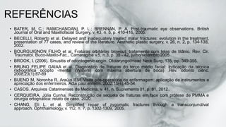 REFERÊNCIAS
• BATER, M. C.; RAMCHANDANI, P. L.; BRENNAN, P. A. Post-traumatic eye observations. British
Journal of Oral and Maxillofacial Surgery, v. 43, n. 5, p. 410-416, 2005.
• BECELLI, Roberto et al. Delayed and inadequately treated malar fractures: evolution in the treatment,
presentation of 77 cases, and review of the literature. Aesthetic plastic surgery, v. 26, n. 2, p. 134-138,
2002.
• BOURGUIGNON FILHO et al. Fraturas orbitárias blowout: tratamento com telas de titânio. Rev. Cir.
Traumatol. Buco-Maxilo-Fac., Camaragibe v.5, n.3, p. 35 - 42, julho/setembro 2005
• BROOK, I. (2006). Sinusitis of odontogenic origin. Otolaryngol Head Neck Surg, 135, pp. 349-355.
• BRUNO FELIPE GAIAA et al. Diagnóstico de fraturas do terço médio facial: Indicação da técnica
radiográfica occipto -mental (Waters) com máxima abertura de boca) .Rev. odonto ciênc.
2008;23(1):87-89
• BUENO M, Noronha R, Araújo IEM. Visita pós-operatória de enfermagem: aplicação de instrumentos e
apreciação dos enfermeiros. Acta paul enferm. 2002;15(4):45-54.
• CASOS. Arquivos Catarinenses de Medicina, v. 41, n. Suplemento 01, p. 81, 2012..
• CERQUEIRA, Júlia Cunha. Reconstrução de sequela de fraturas em face com prótese de PMMA e
cirurgia ortognática: relato de caso. 2020.
• CHANG, Eli L. et al. Simplified repair of zygomatic fractures through a transconjunctival
approach. Ophthalmology, v. 112, n. 7, p. 1302-1309, 2005.
 