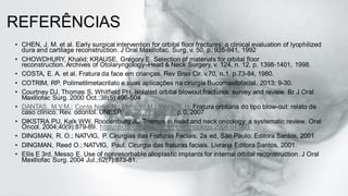 REFERÊNCIAS
• CHEN, J. M. et al. Early surgical intervention for orbital floor fractures: a clinical evaluation of lyophilized
dura and cartilage reconstruction. J Oral Maxillofac. Surg, v. 50, p. 935-941, 1992
• CHOWDHURY, Khalid; KRAUSE, Gregory E. Selection of materials for orbital floor
reconstruction. Archives of Otolaryngology–Head & Neck Surgery, v. 124, n. 12, p. 1398-1401, 1998.
• COSTA, E. A. et al. Fratura da face em crianças. Rev Bras Cir. v.70, n.1, p.73-84, 1980.
• COTRIM, RP. Polimetilmetacrilato e suas aplicações na cirurgia Bucomaxilofacial. 2013; 9-30.
• Courtney DJ, Thomas S, Whitfield PH. Isolated orbital blowout fractures: survey and review. Br J Oral
Maxillofac Surg. 2000 Oct.;38(5):496-504
• DANTAS, M.V.M.; Conte Neto, N.; Melo, W.M.; Vieira, E.H. Fratura orbitária do tipo blow-out: relato de
caso clínico. Rev. odontol. UNESP, vol.36, nEspecial, p.0, 2007
• DIKSTRA PU, Kalk WW, Roodenburg JL. Trismus in head and neck oncology: a systematic review. Oral
Oncol. 2004;40(9):879-89. http://dx.doi.org/10.1016/j.oraloncology.2004.04.003
• DINGMAN, R. O.; NATVIG, P. Cirurgias das Fraturas Faciais. 2a ed, São Paulo: Editora Santos, 2001
• DINGMAN, Reed O.; NATVIG, Paul. Cirurgia das fraturas faciais. Livraria Editora Santos, 2001.
• Ellis E 3rd, Messo E. Use of nonresorbable alloplastic implants for internal orbital reconstruction. J Oral
Maxillofac Surg. 2004 Jul.;62(7):873-81.
 