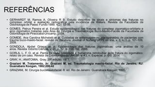 REFERÊNCIAS
• GERHARDT M, Ramos A, Oliveira R B. Estudo descritivo de sinais e sintomas das fraturas no
complexo orbital e avaliação radiográfica pela incidência de Waters. Revista da Faculdade de
Odontologia de Passo Fundo 1999; 4(2): 53-56.
• GOMES, Petrus Pereira et al. Estudo epidemiologico das fraturas do complexo zigomatico-orbitario e
arco zigomatico tratadas pela Area de Cirurgia e Traumatologia Buco-Maxilo-Facias da Faculdade de
Odontologia de Piracicaba-Unicamp. 2004.
• GOMIDE, Ana Carolina Micheletti et al. Cuidados de enfermagem no pós-operatório de pacientes com
trauma buco-maxilo-facial: revisão de literatura. Journal of Nursing UFPE on line, v. 3, n. 1, p. 101-109,
2009.
• GONDOLA, Abdiel Ortega et al. Epidemiologia das fraturas zigomáticas: uma análise de 10
anos. Revista Odonto Ciência, v. 21, n. 52, p. 158-162, 2006.
• GORLA, L. F. O. et al. Perda de visão associada a hematoma retrobulbar após fratura do zigomático:
relato de um caso. Revista de Odontologia da UNESP, v. 43, n. Especial, p. 0-0, 2014.
• GRAY, H.; ANATOMIA, Gray. 29ª edição. 1977.
• Graziani M. Tratamento. In: Graziani M, ed. Traumatologia maxilo-facial. Rio de Janeiro, RJ:
Guanabara Koogan, 1982:206-42
• GRAZIANI, M. Cirurgia bucomaxilofacial. 8. ed. Rio de Janeiro: Guanabara Koogan, 1995.
 