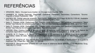 REFERÊNCIAS
• GRAZIANI, Mário. Cirurgia buco-maxilar. In: Cirurgia buco-maxilar. 1976.
• HAMMER, B. Orbital fractures: Diagnosis, Operative Treatment, Secondary Corrections. Toronto:
Hogrefe e Huber Publishers, 1995
• HAYREH SS. Orbital vascular anatomy. Eye (Lond). 2006 [cited 2013 Sept 9];20(10):1130-44. Available
from: http://www.nature.com/eye/journal/v20/n10/full/6702377a.html
• Heitz C, Ferreira AGM, Diefenbach RS. Fixação rígida intra-óssea com parafuso compressivo “Neck
Screw” nas fraturas do complexo zigomático. Rev Int Traumatol Bucomaxilofacial 2005; 3(11/12):172-6
• Heitz C, Ferreira AGM, Diefenbach RS. Fixação rígida intra-óssea com parafuso compressivo “Neck
Screw” nas fraturas do complexo zigomático. Rev Int Traumatol
• JARDIM, Ellen Cristina Gaetti et al. Combinação de técnicas para tratamento cirúrgico de fratura do
complexo zigomático-maxilar: relato de caso. Archives of Health Investigation, p. 33-36, 2013.
• JUNIOR, W. P., Farias, L. P., Aquati, M., Rapoporat, A., & Leporace, A. A. (2008). Fratura do complexo
zigomático: relato de caso. Revista de Odontologia da Universidade Cidade de São Paulo, 20(3), 301-
306.
• KNIGHT JS, NORTH JF. The classification of malar fractures: na analysis of displacement as a guide to
treatment. Br J Plast Sur. 1961 Jan; 13: 325-39.
• KRÜGER E. Reconstruction of bone and soft tissue in extensive facial defects. J Oral Maxillofac Surg.
1982;40(11):714-20.
 
