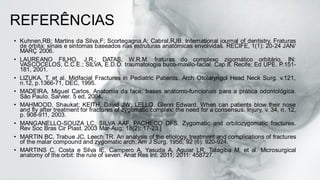 REFERÊNCIAS
• Kuhnen,RB; Martins da Silva,F; Scortegagna,A; Cabral,RJB. International journal of dentistry. Fraturas
de órbita: sinais e sintomas baseados nas estruturas anatômicas envolvidas. RECIFE, 1(1): 20-24 JAN/
MARÇ 2006.
• LAUREANO FILHO, J.R.; DATAS, W.R.M. fraturas do complexo zigomático orbitário. IN:
VASCOCELOS, C.C.E.; SILVA, E.D.O. traumatologia buco-maxilo-facial. Cap.8. Recife; Ed UPE. P.151-
181, 2001.
• LIZUKA, T. et al. Midfacial Fractures in Pediatric Patients. Arch Otolaryngol Head Neck Surg. v.121,
n.12, p.1366-71, DEC, 1995.
• MADEIRA, Miguel Carlos. Anatomia da face: bases anátomo-funcionais para a prática odontológica.
São Paulo. Sarvier. 5 ed, 2004.
• MAHMOOD, Shaukat; KEITH, David JW; LELLO, Glenn Edward. When can patients blow their nose
and fly after treatment for fractures of zygomatic complex: the need for a consensus. Injury, v. 34, n. 12,
p. 908-911, 2003.
• MANGANELLO-SOUZA LC, SILVA AAF, PACHECO DFS. Zygomatic and orbitozygomatic fractures.
Rev Soc Bras Cir Plast. 2003 Mar-Aug; 18(2): 17-23.]
• MARTIN BC, Trabue JC, Leech TR. An analysis of the etiology, treatment and complications of fractures
of the malar compound and zygomatic arch. Am J Surg. 1956; 92 (6): 920-924.
• MARTINS C, Costa e Silva IE, Campero A, Yasuda A, Aguiar LR, Tatagiba M, et al. Microsurgical
anatomy of the orbit: the rule of seven. Anat Res Int. 2011; 2011: 458727.
 