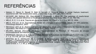 REFERÊNCIAS
• Matteini C, Renzi G, Becelli R, Belli E, Iannetti G. Surgical timing in orbital fracture treatment:
experience with 108 consecutive cases. J Craniofac Surg. 2004 Jan.;15(1):145-50.
• MCDADE AM, McNicol RD, Ward-Booth P, Chesworth J, Moos KF. The aetiology of maxilo-facial
injuries, with special reference to the abuse of alcohol. Int J Oral Surg. 1982; 11 (3): 152-155.
• MELO, R. E. V. A. et al. Trauma em pacientes idosos. Int J Dent, v. 3, n. 2, p. 367-72, 2004.
• MELO, R.E.V.A. et al. Traumatismos faciais em crianças e adolescentes: estudo em 516 pacientes.
Odontólogo Moderno, 2003.
• Mendonça JCG et al. Acesso pré-auricular: alternativa viável para o tratamento de fraturas de arco
zigomático. Rev Bras Cir Craniomaxilofac 2011; 14(2): 119-22.
• MILORO, Michael. Princípios de cirurgia bucomaxilofacial de Peterson. In: Princípios de cirurgia
bucomaxilofacial de Peterson. 2008.
• MONNAZZI, Marcelo et al. Fraturas orbitais. Revista da Faculdade de Odontologia Passo Fundo, v. 10,
n. 1, p. 111-116, jan./jun. 2005.
• MONTAG, M. E.; MORALES JR., L.; DAANE, S. Bioabsorbable: Their Use in Pediatric Craniofacial
Surgery. J Craniofacial Surg, v. 8, n. 2, p.100-102, mar. 1997. 9- PELTONIEMI, H. et al. The use of
bioabsorbable osteofixation devices in craniomaxillofacial surgery. Oral Surg Oral Med Oral Pathol
radiol Endod. n. 1, v. 94, p. 5-14, jul. 2002
 
