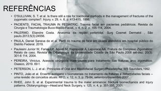 REFERÊNCIAS
• O'SULLIVAN, S. T. et al. Is there still a role for traditional methods in the management of fractures of the
zygomatic complex?. Injury, v. 29, n. 6, p. 413-415, 1998.
• PACIENTS, FACIAL TRAUMA IN PEDIATRIC. Trauma facial em pacientes pediátricos. Revista de
Cirurgia e Traumatologia Buco-Maxilo-Facial, v. 4, n. 2, p. 105-114, 2004.
• PALERMO, Eliandre Costa. Anatomia da região periorbital. Surg Cosmet Dermatol , São
paulo.2013;5(3):24556.
• PAULA, Daniel Saraiva de et al. Perfil do trauma de face em idosos atendidos em hospital público do
Distrito Federal. 2019.
• Paulesini Junior W, Farias LP, Aquati M, Rapoporat A, Leporace AA. Fratura de Complexo Zigomático:
Relato de caso. Revista de Odontologia da Universidade Cidade de São Paulo 2008 set-dez; 20(3):
301-6 114, 2004.
• PEREIRA, Vinicius. Acessos cirúrgicos mais usuais para tratamento das fraturas arco zigomático.
Osasco, 2019. 69 f.
• PETERSON, L. J. et al.: Principles of Oral and Maxillofacial Surgery.Philadelphia: WB Saunders,1992.
• PINTO, João et al. Enxerto autógeno x biomateriais no tratamento de fraturas e deformidades faciais –
uma revisão de conceitos atuais. RFO, v. 12, n. 3, p. 79-84, setembro/dezembro 2007.
• RHEE, John S. et al. Experimental trauma to the malar eminence: fracture biomechanics and injury
patterns. Otolaryngology—Head and Neck Surgery, v. 125, n. 4, p. 351-355, 2001.
 