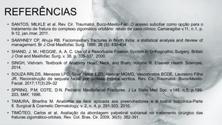 REFERÊNCIAS
• SANTOS, MILKLE et al. Rev. Cir. Traumatol. Buco-Maxilo-Fac. O acesso subciliar como opção para o
tratamento de fratura do complexo zigomático orbitário: relato de caso clínico. Camaragibe v.11, n.1, p.
9-12, jan./mar. 2011.
• SAWHNEY CP, Ahuja RB. Faciomaxillary fractures in North India: a statistical analysis and rteview of
management. Br J Oral Maxillofac Surg. 1988; 26 (5): 430-434.
• SHAND, J. M.; HEGGIE, A. A. C. Use of a Resorbable Fixation System in Orthognathic Surgery. British
J Oral and Maxillofac Surg. v. 38, p. 335-337, 2000.
• SINGH, Vishram. Textbook of Anatomy Head, Neck, and Brain; Volume III. Elsevier Health Sciences,
2014.
• SOUZA RRLDS, Menezes LPD, Silva Júnior EZD, Alencar MGMD, Vasconcelos BCDE, Laureano Filho
JR. Reconstrução de sequela facial por prótese interna acrílica. Rev. Cir. Traumatol. Buco-Maxilo-
Facial. 2017;17(3):29–32
• SPRING, P.M; COTE, D.N. Pediatric Maxillofacial Fractures. J La State Med Soc. v.148, n.5, p.199-
203, MAY, 1996.
• TAMURA, Bhertha M. Anatomia da face aplicada aos preenchedores e à toxina botulínica-Parte
II. Surgical & Cosmetic Dermatology, v. 2, n. 4, p. 291-303, 2010.
• TIMÓTEO, Carlos et al. Avaliação da abordagem palpebral subtarsal no tratamento cirúrgico das
fraturas zigomático-orbitais. Rev. Col. Bras. Cir. 2009; 36(5): 382-391.
 