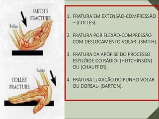 1. FRATURA EM EXTENSÃO-COMPRESSÃO
– (COLLES).
2. FRATURA POR FLEXÃO-COMPRESSÃO
COM DESLOCAMENTO VOLAR- (SMITH).
3. FRATURA DA APÓFISE DO PROCESSO
ESTILÓIDE DO RÁDIO- (HUTCHINSON)
OU (CHAUFFER).
4. FRATURA LUXAÇÃO DO PUNHO VOLAR
OU DORSAL- (BARTON).
 