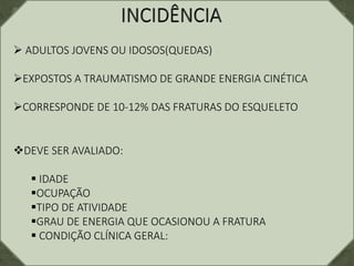  ADULTOS JOVENS OU IDOSOS(QUEDAS)
EXPOSTOS A TRAUMATISMO DE GRANDE ENERGIA CINÉTICA
CORRESPONDE DE 10-12% DAS FRATURAS DO ESQUELETO
DEVE SER AVALIADO:
 IDADE
OCUPAÇÃO
TIPO DE ATIVIDADE
GRAU DE ENERGIA QUE OCASIONOU A FRATURA
 CONDIÇÃO CLÍNICA GERAL:
 