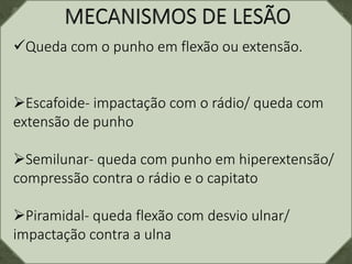 Queda com o punho em flexão ou extensão.
Escafoide- impactação com o rádio/ queda com
extensão de punho
Semilunar- queda com punho em hiperextensão/
compressão contra o rádio e o capitato
Piramidal- queda flexão com desvio ulnar/
impactação contra a ulna
 