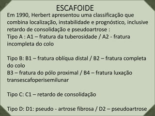 Em 1990, Herbert apresentou uma classificação que
combina localização, instabilidade e prognóstico, inclusive
retardo de consolidação e pseudoartrose :
Tipo A : A1 – fratura da tuberosidade / A2 - fratura
incompleta do colo
Tipo B: B1 – fratura oblíqua distal / B2 – fratura completa
do colo
B3 – fratura do pólo proximal / B4 – fratura luxação
transescafoperisemilunar
Tipo C: C1 – retardo de consolidação
Tipo D: D1: pseudo - artrose fibrosa / D2 – pseudoartrose
 