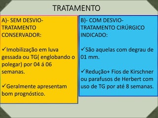 A)- SEM DESVIO-
TRATAMENTO
CONSERVADOR:
Imobilização em luva
gessada ou TG( englobando o
polegar) por 04 á 06
semanas.
Geralmente apresentam
bom prognóstico.
B)- COM DESVIO-
TRATAMENTO CIRÚRGICO
INDICADO:
São aquelas com degrau de
01 mm.
Redução+ Fios de Kirschner
ou parafusos de Herbert com
uso de TG por até 8 semanas.
 