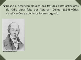 Desde a descrição clássica das fraturas extra-articulares
do rádio distal feita por Abraham Colles (1814) várias
classificações e epônimos foram surgindo.
Abraham Colles (1814)
 