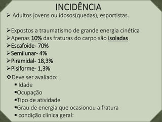  Adultos jovens ou idosos(quedas), esportistas.
Expostos a traumatismo de grande energia cinética
Apenas 10% das fraturas do carpo são isoladas
Escafoide- 70%
Semilunar- 4%
Piramidal- 18,3%
Pisiforme- 1,3%
Deve ser avaliado:
 Idade
Ocupação
Tipo de atividade
Grau de energia que ocasionou a fratura
 condição clínica geral:
 