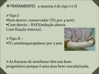 TRATAMENTO: a maioria é do tipo I e II
Tipo I
Sem desvio: conservador (TG por 4 sem).
Com desvio – RAFI(redução aberta
Com fixação interna).
Tipo II –
TG antebraquiopalmar por 3 sem
As fraturas de semilunar têm um bom
prognóstico porque é uma área bem vascularizada.
 