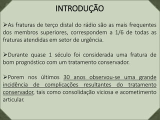 INTRODUÇÃO
As fraturas de terço distal do rádio são as mais frequentes
dos membros superiores, correspondem a 1/6 de todas as
fraturas atendidas em setor de urgência.
Durante quase 1 século foi considerada uma fratura de
bom prognóstico com um tratamento conservador.
Porem nos últimos 30 anos observou-se uma grande
incidência de complicações resultantes do tratamento
conservador, tais como consolidação viciosa e acometimento
articular.
 