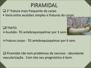  2° fratura mais frequente do carpo
• Varia entre avulsões simples e fraturas do corpo
TTMTO:
Avulsão- TG antebraquiopalmar por 3 sem.
Fratura corpo - TG antebraquiopalmar por 6 sem.
 Piramidal não tem problemas de necrose - abundante
vascularização. Com isto seu prognóstico é bom.
 