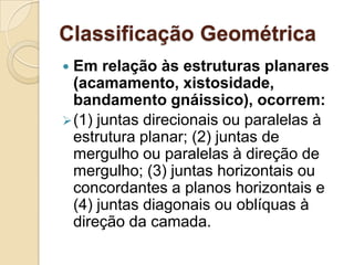 Classificação Geométrica
 Em relação às estruturas planares
  (acamamento, xistosidade,
  bandamento gnáissico), ocorrem:
 (1) juntas direcionais ou paralelas à
  estrutura planar; (2) juntas de
  mergulho ou paralelas à direção de
  mergulho; (3) juntas horizontais ou
  concordantes a planos horizontais e
  (4) juntas diagonais ou oblíquas à
  direção da camada.
 