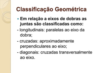 Classificação Geométrica
 Em relação a eixos de dobras as
  juntas são classificadas como:
- longitudinais: paralelas ao eixo da
  dobra;
- cruzadas: aproximadamente
  perpendiculares ao eixo;
- diagonais: cruzadas transversalmente
  ao eixo.
 