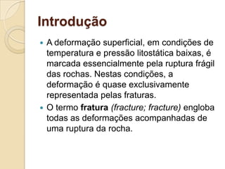 Introdução
 A deformação superficial, em condições de
  temperatura e pressão litostática baixas, é
  marcada essencialmente pela ruptura frágil
  das rochas. Nestas condições, a
  deformação é quase exclusivamente
  representada pelas fraturas.
 O termo fratura (fracture; fracture) engloba
  todas as deformações acompanhadas de
  uma ruptura da rocha.
 