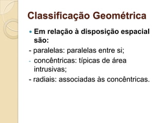 Classificação Geométrica
 Em relação à disposição espacial
  são:
- paralelas: paralelas entre si;
- concêntricas: típicas de área
  intrusivas;
- radiais: associadas às concêntricas.
 