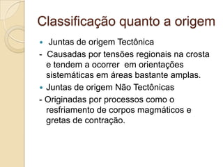 Classificação quanto a origem
  Juntas de origem Tectônica
- Causadas por tensões regionais na crosta
  e tendem a ocorrer em orientações
  sistemáticas em áreas bastante amplas.
 Juntas de origem Não Tectônicas
- Originadas por processos como o
  resfriamento de corpos magmáticos e
  gretas de contração.
 