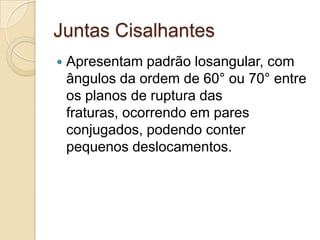 Juntas Cisalhantes
   Apresentam padrão losangular, com
    ângulos da ordem de 60° ou 70° entre
    os planos de ruptura das
    fraturas, ocorrendo em pares
    conjugados, podendo conter
    pequenos deslocamentos.
 