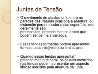 Juntas de Tensão
   O movimento de afastamento entre as
    paredes das fraturas ocasiona a abertura ou
    distensão perpendicular a sua superfície, que
    geralmente são
    preenchidas, preenchimentos esses que
    podem ser os mais variados.

   Essas fendas formadas podem apresentar
    formas tabulares(veios) ou lenticulares.

   Quando essas fendas apresentam
    preenchimento mineral, os cristais crescidos
    nas fendas podem apresentar um aspecto
    fibroso induzido pela abertura da junta.
 