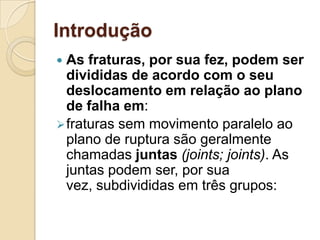 Introdução
 As fraturas, por sua fez, podem ser
  divididas de acordo com o seu
  deslocamento em relação ao plano
  de falha em:
 fraturas sem movimento paralelo ao
  plano de ruptura são geralmente
  chamadas juntas (joints; joints). As
  juntas podem ser, por sua
  vez, subdivididas em três grupos:
 