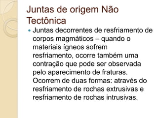 Juntas de origem Não
Tectônica
   Juntas decorrentes de resfriamento de
    corpos magmáticos – quando o
    materiais ígneos sofrem
    resfriamento, ocorre também uma
    contração que pode ser observada
    pelo aparecimento de fraturas.
    Ocorrem de duas formas: através do
    resfriamento de rochas extrusivas e
    resfriamento de rochas intrusivas.
 