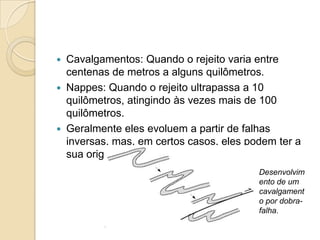  Cavalgamentos: Quando o rejeito varia entre
  centenas de metros a alguns quilômetros.
 Nappes: Quando o rejeito ultrapassa a 10
  quilômetros, atingindo às vezes mais de 100
  quilômetros.
 Geralmente eles evoluem a partir de falhas
  inversas, mas, em certos casos, eles podem ter a
  sua origem na ampliação de dobras.
                                         Desenvolvim
                                         ento de um
                                         cavalgament
                                         o por dobra-
                                         falha.
 