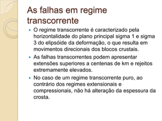 As falhas em regime
transcorrente
   O regime transcorrente é caracterizado pela
    horizontalidade do plano principal sigma 1 e sigma
    3 do elipsóide da deformação, o que resulta em
    movimentos direcionais dos blocos crustais.
   As falhas transcorrentes podem apresentar
    extensões superiores a centenas de km e rejeitos
    extremamente elevados.
   No caso de um regime transcorrente puro, ao
    contrário dos regimes extensionais e
    compressionais, não há alteração da espessura da
    crosta.
 