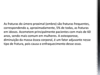 As fraturas do úmero proximal (ombro) são fraturas frequentes,
correspondendo a, aproximadamente, 5% de todas, as fraturas
em idosos. Acometem principalmente pacientes com mais de 60
anos, sendo mais comum em mulheres. A osteoporose,
diminuição da massa óssea corporal, é um fator adjuvante nesse
tipo de fratura, pois causa o enfraquecimento desse osso.
 