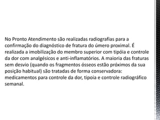 No Pronto Atendimento são realizadas radiografias para a
confirmação do diagnóstico de fratura do úmero proximal. É
realizada a imobilização do membro superior com tipóia e controle
da dor com analgésicos e anti-inflamatórios. A maioria das fraturas
sem desvio (quando os fragmentos ósseos estão próximos da sua
posição habitual) são tratadas de forma conservadora:
medicamentos para controle da dor, tipoia e controle radiográfico
semanal.
 