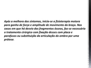 Após a melhora dos sintomas, inicia-se a fisioterapia motora
para ganho de força e amplitude de movimento do braço. Nos
casos em que há desvio dos fragmentos ósseos, faz-se necessário
o tratamento cirúrgico com fixação desses com placa e
parafusos ou substituição da articulação do ombro por uma
prótese.
 