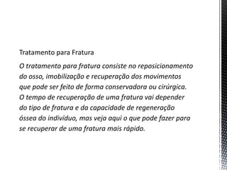Tratamento para Fratura
O tratamento para fratura consiste no reposicionamento
do osso, imobilização e recuperação dos movimentos
que pode ser feito de forma conservadora ou cirúrgica.
O tempo de recuperação de uma fratura vai depender
do tipo de fratura e da capacidade de regeneração
óssea do indivíduo, mas veja aqui o que pode fazer para
se recuperar de uma fratura mais rápido.
 