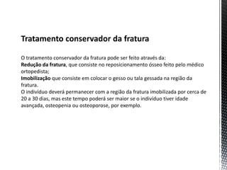 Tratamento conservador da fratura
O tratamento conservador da fratura pode ser feito através da:
Redução da fratura, que consiste no reposicionamento ósseo feito pelo médico
ortopedista;
Imobilização que consiste em colocar o gesso ou tala gessada na região da
fratura.
O indivíduo deverá permanecer com a região da fratura imobilizada por cerca de
20 a 30 dias, mas este tempo poderá ser maior se o indivíduo tiver idade
avançada, osteopenia ou osteoporose, por exemplo.
 